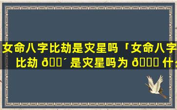 女命八字比劫是灾星吗「女命八字比劫 🌴 是灾星吗为 🐈 什么」
